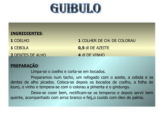 GUIBULO INGREDIENTES : 1  COELHO 1  CEBOLA  2  DENTES DE ALHO 1  FOLHA DE LOURO 1  COLHER DE CHÁ DE COLORAU 0,5  dl DE AZEITE 4  dl DE VINHO SAL E GINDUNGO q.b. PREPARAÇÃO : Limpa-se o coelho e corta-se em bocados. Preparamos num tacho, um refogado com o azeite, a cebola e os dentes de alho picados. Coloca-se depois os bocados de coelho, a folha de louro, o vinho e tempera-se com o colorau a pimenta e o gindungo. Deixa-se cozer bem, rectificam-se os temperos e depois servir bem quente, acompanhado com arroz branco e feijão cozido com óleo de palma. 