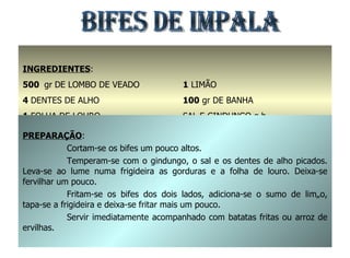 BIFES DE IMPALA INGREDIENTES : 500  gr   DE LOMBO DE VEADO 4  DENTES DE ALHO 1  FOLHA DE LOURO 2  COLHERES DE SOPA DE AZEITE 1  LIMÃO 100  gr DE BANHA SAL E GINDUNGO q.b. PREPARAÇÃO : Cortam-se os bifes um pouco altos. Temperam-se com o gindungo, o sal e os dentes de alho picados. Leva-se ao lume numa frigideira as gorduras e a folha de louro. Deixa-se fervilhar um pouco. Fritam-se os bifes dos dois lados, adiciona-se o sumo de limão, tapa-se a frigideira e deixa-se fritar mais um pouco. Servir imediatamente acompanhado com batatas fritas ou arroz de ervilhas. 