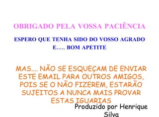 OBRIGADO PELA VOSSA PACIÊNCIA ESPERO QUE TENHA SIDO DO VOSSO AGRADO E..... BOM APETITE Produzido por Henrique Silva MAS.... NÃO SE ESQUEÇAM DE ENVIAR ESTE EMAIL PARA OUTROS AMIGOS, POIS SE O NÃO FIZEREM, ESTARÃO SUJEITOS A NUNCA MAIS PROVAR ESTAS IGUARIAS 