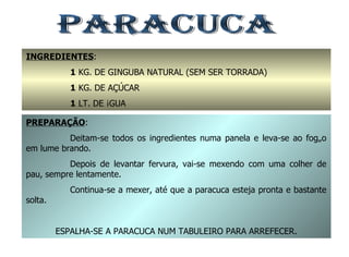 PARACUCA INGREDIENTES : 1  KG. DE GINGUBA NATURAL (SEM SER TORRADA) 1  KG. DE AÇÚCAR 1  LT. DE ÁGUA PREPARAÇÃO : Deitam-se todos os ingredientes numa panela e leva-se ao fogão em lume brando. Depois de levantar fervura, vai-se mexendo com uma colher de pau, sempre lentamente. Continua-se a mexer, até que a paracuca esteja pronta e bastante solta. ESPALHA-SE A PARACUCA NUM TABULEIRO PARA ARREFECER. 