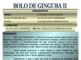 BOLO DE GINGUBA II INGREDIENTES MASSA :  ½  KG. DE GINGUBA CRUA 6  OVOS 150  GRS. DE MARGARINA 1  CHÁVENA (CHÁ) DE AÇÚCAR ½  LATA DE LEITE CONDENSADO 1  COLHER (SOPA) FERMENTO EM PÓ 5  COLHERES (SOPA) FARINHA DE TRIGO COBERTURA : ½  LATA LEITE CONDENSADO,  200  GRS. CHOCOLATE DE COBERTURA PICADO 2  COLHERES (SOPA) DE RUM PREPARAÇÃO : Bata num liquidificador a mistura da jinguba (reserve alguns grãos para decorar) a margarina, os ovos e o leite condensado Despeje a mistura numa tigela junte a farinha e o fermento.Depois de tudo misturado coloque numa forma redonda (25cm) untada com manteiga e polvilhada com farinha. Coloque no forno (180º) durante 40 minutos, ou até, depois de picar com um palito, ele sair seco. Numa panela (pequena) à parte aqueça a outra metade do leite condensado, até ficar bem quente, seguidamente adiciona-se o chocolate de cobertura, para derreter bem e depois adicione o Rum. Desenforme o bolo e deite por cima a cobertura de chocolate para tapar tudo. Seguidamente decore com os grãos de jinguba que sobraram. 