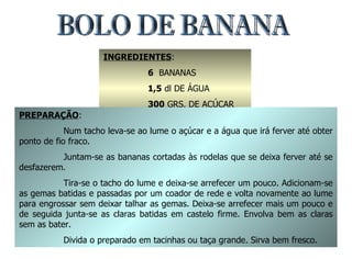 BOLO DE BANANA INGREDIENTES : 6   BANANAS 1,5  dl DE ÁGUA 300  GRS. DE AÇÚCAR 6  OVOS PREPARAÇÃO : Num tacho leva-se ao lume o açúcar e a água que irá ferver até obter ponto de fio fraco. Juntam-se as bananas cortadas às rodelas que se deixa ferver até se desfazerem. Tira-se o tacho do lume e deixa-se arrefecer um pouco. Adicionam-se as gemas batidas e passadas por um coador de rede e volta novamente ao lume para engrossar sem deixar talhar as gemas. Deixa-se arrefecer mais um pouco e de seguida junta-se as claras batidas em castelo firme. Envolva bem as claras sem as bater. Divida o preparado em tacinhas ou taça grande. Sirva bem fresco. 