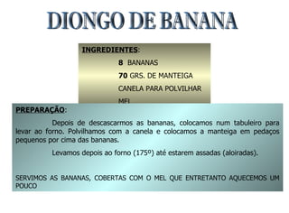 DIONGO DE BANANA INGREDIENTES : 8   BANANAS 70  GRS. DE MANTEIGA CANELA PARA POLVILHAR MEL PREPARAÇÃO : Depois de descascarmos as bananas, colocamos num tabuleiro para levar ao forno. Polvilhamos com a canela e colocamos a manteiga em pedaços pequenos por cima das bananas. Levamos depois ao forno (175º) até estarem assadas (aloiradas). SERVIMOS AS BANANAS, COBERTAS COM O MEL QUE ENTRETANTO AQUECEMOS UM POUCO 