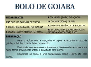 BOLO DE GOIABA INGREDIENTES : 150  GRS. DE FARINHA DE TRIGO 4  COLHERES (SOPA) DE MARGARINA 1  COLHER (SOPA FERMENTO ROYAL 3  COLHERES (SOPA) DE AÇÚCAR ½  COLHER (SOPA) DE MEL 2  GOTAS DE ESSÊNCIA DE BAUNILHA 80  gr DE GOIABA (LIQUIDIFICADA E PASSADA NO COADOR) SUCO PREPARAÇÃO : Bater o açúcar com a margarina e depois acrescentar o suco da goiaba, a farinha, o mel e bater novamente. Finalmente acrescentamos o fermento, misturamos bem e colocamos numa forma previamente untada e polvilhada com farinha. Colocamos no forno a uma temperatura média (180º), até ficar cozido. 