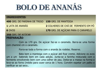 BOLO DE ANANÁS INGREDIENTES : 400  GRS. DE FARINHA DE TRIGO 1  LATA DE ANANÁS 6  OVOS 350  GRS. DE AÇÚCAR 150  GRS. DE MANTEIGA 2  COLHERES DE CHÁ DE  FERMENTO EM PÓ 170  GRS. DE AÇÚCAR PARA O CARAMELO PREPARAÇÃO : Com os 170 grs. De açúcar faz-se o caramelo. Barra-se uma forma com chaminé cm o caramelo. Forra-se toda a forma com o ananás às rodelas. Reserve. Bata bem a manteiga com o açúcar até ficar creme. Adicione os avos um a um  batendo bem em cada adição. Junta-se a farinha misturada com o fermento envolvendo bem com uma colher de pau. Deita-se a massa na forma e leva-se ao forno (médio para cozer cerca de 1 hora. Convém espetar um palito e verificar se sai seco.. 
