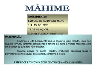 MÁHIME INGREDIENTES : 500  GRS. DE FARINHA DE MILHO 1,5  LTS. DE LEITE 75  GS. DE AÇÚCAR AÇÚCAR E CANELA P/POLVILHAR PREPARAÇÃO : Levamos o leite juntamente com o açúcar a lume brando. Logo que levante fervura, juntamos lentamente a farinha de milho e vamos mexendo com uma colher de pau para não embolar. Quando estiver no ponto (cozido), enchemos pequenas taças e polvilhamos com o açúcar ou a canela, conforme o gosto. ESTE DOCE É TIPICO DA ZONA CENTRO DE ANGOLA - HUAMBO 