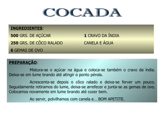 COCADA INGREDIENTES : 500  GRS. DE AÇÚCAR 250  GRS. DE CÔCO RALADO 6  GEMAS DE OVO 1  CRAVO DA ÍNDIA CANELA E ÁGUA PREPARAÇÃO : Mistura-se o açúcar na água e coloca-se também o cravo da índia. Deixa-se em lume brando até atingir o ponto pérola. Acrescenta-se depois o côco ralado e deixa-se ferver um pouco. Seguidamente retiramos do lume, deixa-se arrefecer e junta-se as gemas de ovo. Colocamos novamente em lume brando até cozer bem. Ao servir, polvilhamos com canela e… BOM APETITE. 