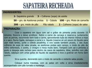 SAPATEIRA RECHEADA INGREDIENTES:   1-  Sapateira grande  3  – Colheres (sopa) de azeite 50  – grs. de Azeitonas pretas  1  - Cebola  100  – grs. Miolo de camarão 200  – grs. miolo de pão  Pão ralado  2  – Colheres (sopa) de salsa 2  - Colheres (sopa) de vinagre  1  - Ovo cozido  Pimenta em grão e Sal q.b PREPARAÇÃO: Coza a sapateira em água com sal e grãos de pimenta preta durante 15 minutos. Escorra e deixe arrefecer. Retire a carne da carcaça e reserve-a, juntamente com as pernas, escorrendo bem toda a carne, aproveitando tudo do interior menos a tripa e o saco. Numa tigela, esmague a carne e o  líquido (reserve só um pouco do líquido para usar mais tarde), junte a cebola picadinha, o ovo cozido também picado, 1 das duas colheres de sopa de salsa picada, as azeitonas pretas sem caroço, o miolo do pão de milho esfarelado, o azeite, o vinagre e mexa muito bem. Tempere com sal e pimenta a gosto e despeje este recheio para dentro da casca da sapateira. Alise, polvilhe com pão ralado, salpique com umas gotas do líquido da sapateira e leve a gratinar em forno bem quente. Sirva quente, decorando com o miolo de camarão e restante salsa picada. Coloque numa travessa, com as patas em volta e sirva imediatamente acompanhado com pão torrado e manteiga. 