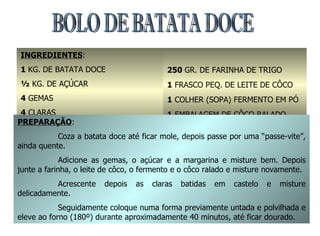BOLO DE BATATA DOCE INGREDIENTES : 1  KG. DE BATATA DOCE ½  KG. DE AÇÚCAR 4  GEMAS 4  CLARAS 3  COLHERES DE MARGARINA COM SAL 250  GR. DE FARINHA DE TRIGO 1  FRASCO PEQ. DE LEITE DE CÔCO 1  COLHER (SOPA) FERMENTO EM PÓ 1  EMBALAGEM DE CÔCO RALADO PREPARAÇÃO : Coza a batata doce até ficar mole, depois passe por uma “passe-vite”, ainda quente. Adicione as gemas, o açúcar e a margarina e misture bem. Depois junte a farinha, o leite de côco, o fermento e o côco ralado e misture novamente. Acrescente depois as claras batidas em castelo e misture delicadamente. Seguidamente coloque numa forma previamente untada e polvilhada e eleve ao forno (180º) durante aproximadamente 40 minutos, até ficar dourado. 