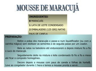 MOUSSE DE MARACUJÁ INGREDIENTES : 8  MARACUÁS 1  LATA DE LEITE CONDENSADO 2  EMBALAGENS (125 GRS) NATAS PAUS DE CANELA FOLHAS DE HORTELÃ PIMENTA PREPARAÇÃO : Retire a polpa dos maracujás e passe-a num liquidificador (ou com a varinha mágica) sem desfazer as sementes e de seguida passe por um coador. Bata as natas na batedeira até endurecerem e depois misture fio a fio o suco do maracujá. Seguidamente deite na mistura o leite condensado tb fio a fio e mexa até ficar o composto homogéneo. Decore depois a mousse com paus de canela e folhas de hortelã. Leve ao congelador durante 1 hora e temos a mousse pronta a servir. 