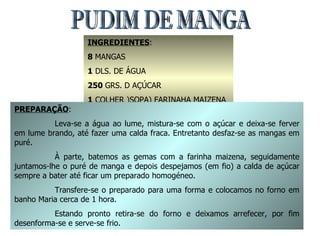 PUDIM DE MANGA INGREDIENTES : 8  MANGAS 1  DLS. DE ÁGUA 250  GRS. D AÇÚCAR  1  COLHER )SOPA) FARINAHA MAIZENA 8  GEMAS PREPARAÇÃO : Leva-se a água ao lume, mistura-se com o açúcar e deixa-se ferver em lume brando, até fazer uma calda fraca. Entretanto desfaz-se as mangas em puré. À parte, batemos as gemas com a farinha maizena, seguidamente juntamos-lhe o puré de manga e depois despejamos (em fio) a calda de açúcar sempre a bater até ficar um preparado homogéneo. Transfere-se o preparado para uma forma e colocamos no forno em banho Maria cerca de 1 hora. Estando pronto retira-se do forno e deixamos arrefecer, por fim desenforma-se e serve-se frio. 
