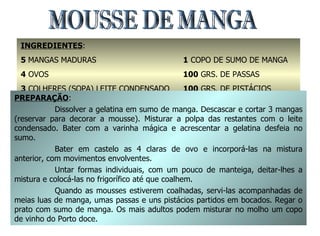 MOUSSE DE MANGA INGREDIENTES : 5  MANGAS MADURAS 4  OVOS 3  COLHERES (SOPA) LEITE CONDENSADO 2  FOLHAS DE GELATINA 1  COPO DE SUMO DE MANGA 100  GRS. DE PASSAS 100  GRS. DE PISTÁCIOS MANTEIGA PREPARAÇÃO : Dissolver a gelatina em sumo de manga. Descascar e cortar 3 mangas (reservar para decorar a mousse). Misturar a polpa das restantes com o leite condensado. Bater com a varinha mágica e acrescentar a gelatina desfeia no sumo. Bater em castelo as 4 claras de ovo e incorporá-las na mistura anterior, com movimentos envolventes. Untar formas individuais, com um pouco de manteiga, deitar-lhes a mistura e colocá-las no frigorífico até que coalhem. Quando as mousses estiverem coalhadas, servi-las acompanhadas de meias luas de manga, umas passas e uns pistácios partidos em bocados. Regar o prato com sumo de manga. Os mais adultos podem misturar no molho um copo de vinho do Porto doce. 