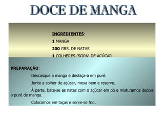 DOCE DE MANGA INGREDIENTES : 1  MANGA 200  GRS. DE NATAS 1  COLHERES (SOPA) DE AÇÚCAR 100  GRS. DE AÇÚCAR EM PÓ PREPARAÇÃO : Descasque a manga e desfaça-a em puré. Junte a colher de açúcar, mexa bem e reserve. À parte, bate-se as natas com o açúcar em pó e misturamos depois o puré de manga. Colocamos em taças e serve-se frio. 