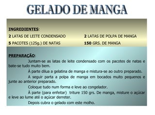 GELADO DE MANGA INGREDIENTES : 2  LATAS DE LEITE CONDENSADO 5  PACOTES (125g.) DE NATAS 1  PACOTE DE GELATINA DE MANGA 2  LATAS DE POLPA DE MANGA 150  GRS. DE MANGA 100  GRS. DE AÇÚCARMANTEIGA PREPARAÇÃO : Juntam-se as latas de leite condensado com os pacotes de natas e bate-se tudo muito bem. À parte dilua a gelatina de manga e mistura-se ao outro preparado. A seguir parta a polpa de manga em bocados muito pequenos e junte ao anterior preparado. Coloque tudo num forma e leve ao congelador. À parte (para enfeitar)  triture 150 grs. De manga, misture o açúcar e leve ao lume até o açúcar derreter. Depois cubra o gelado com este molho. 