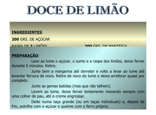 INGREDIENTES : 200  GRS. DE AÇÚCAR RASPA DE  3  LIMÕES 1,5  DL. DE SUMO DE LIMÃO 200  GRS. DE MANTEIGA 5  GEMAS PREPARAÇÃO : Leve ao lume o açúcar, o sumo e a raspa dos limões, deixe ferver durante 5 minutos. Retire. Junte bem a margarina até derreter e volte a levar ao lume até levantar fervura de novo. Retire de novo do lume e deixe arrefecer quase por completo. Junte as gemas batidas (mas que não talhem). Levem ao lume, deixe ferver lentamente mexendo sempre com uma colher de pau, até o creme engrossar. Deite numa taça grande (ou em taças individuais) e, depois de frio, polvilhe com o açúcar e queime com o ferro próprio. DOCE DE LIMÃO 
