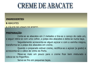 INGREDIENTES : 6  ABACATES 1  CÁLICE DE VINHO DE PORTO AÇÚCAR A GOSTO PREPARAÇÃO : Corta-se as abacates em 2 metades e tira-se o caroço de cada um, a seguir retira-se com uma colher, a polpa dos abacates e deita-se numa taça. Seguidamente acrescenta-se algum açúcar e com a varinha mágica, transforma-se a polpa dos abacates em creme. Quando o preparado estiver creme, rectifica-se o açúcar (a gosto) e acrescenta-se o cálice de vinho do Porto. Mexe-se mais um pouco para o creme ficar bem misturado e coloca-se no frigorifico. Serve-se frio em pequenas taças. CREME DE ABACATE 