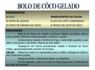 INGREDIENTES : 4  OVOS 2  COPOS DE AÇÚCAR 2  COPOS DE FARINHA DE TRIGO 1  COPO DE LEITE 1  COLHER (SOPA) FERMENTO EM PÓ INGREDIENTES DA CALDA: 1  LATA DE LEITE CONDENSADO 1  FRASCO DE LEITE DE CÔCO 100  GRS. DE CÔCO RALADO LEITE (EQUIV. AO LEITE DE CÔCO PREPARAÇÃO : Bate-se as claras em castelo e junta-se depois as gemas, uma a uma, quando estiverem esbranquiçadas, junta-se o açúcar. Acrescenta-se depois a farinha de trigo, o leite (bem quente) e por último colocamos o fermento. Mistura-se sem bater. Despeja-se em forma previamente untada e levamos ao forno médio, aproximadamente durante 20 minutos. CALDA : Mistura-se todos os ingredientes para a calda e despeja-se sobre o bolo ainda bem quente. Deixa-se esfriar e colocamos depois no frigorifico. No dia seguinte, corta-se o bolo em fatias pequenas e embrulha-se em folha de alumínio.  BOLO DE CÔCO GELADO 