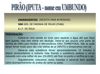 PIRÃO (IPUTA - nome em UMBUNDO) INGREDIENTES : (RECEITA PARA  4  PESSOAS) 500  GRS. DE FARINHA DE MILHO (FUBA) 1  LT. DE ÁGUA SAL A GOSTO PREPARAÇÃO : Coloca-se uma panela ao lume para aquecer a água até que fique bem quente, mas sem entrar em ebulição. Deita-se aos poucos uma parte da farinha de milho para facilitar a efervescência (OKU TOMBOYOKA). Não se pode deixar ferver muito para não criar bolhas de ar (APUTI) e temperamos com sal Deixa-se esta substância ferver aproximadamente 15 minutos e depois acrescentamos a restante fuba ficando a substância pastosa e vai-se mexendo com uma colher de pau (OLUIKO) até ficar no ponto e verifica-se o sal. Seguidamente colocamos numa travessa e serve-se bem quente, como acompanhamento de pratos de carne ou peixe. 