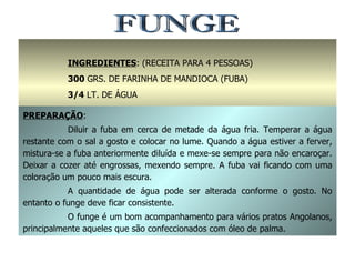 FUNGE INGREDIENTES : (RECEITA PARA 4 PESSOAS) 300  GRS. DE FARINHA DE MANDIOCA (FUBA) 3/4  LT. DE ÁGUA SAL A GOSTO PREPARAÇÃO : Diluir a fuba em cerca de metade da água fria. Temperar a água restante com o sal a gosto e colocar no lume. Quando a água estiver a ferver, mistura-se a fuba anteriormente diluída e mexe-se sempre para não encaroçar. Deixar a cozer até engrossas, mexendo sempre. A fuba vai ficando com uma coloração um pouco mais escura. A quantidade de água pode ser alterada conforme o gosto. No entanto o funge deve ficar consistente. O funge é um bom acompanhamento para vários pratos Angolanos, principalmente aqueles que são confeccionados com óleo de palma. 