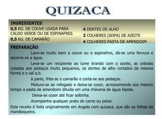 QUIZACA INGREDIENTES : 0,5  KG. DE COUVE USADA PARA CALDO VERDE OU DE ESPINAFRES 0,5  KG. DE CAMARÃO 2  CEBOLAS GRANDES 4  DENTES DE ALHO 2  COLHERES (SOPA) DE AZEITE 4  COLHERES PASTA DE AMENDOIM SAL Q.B. PREPARAÇÃO : Lava-se muito bem a couve ou o espinafres, dá-se uma fervura e escorre-se a água. Leva-se um recipiente ao lume brando com o azeite, as cebolas cotadas aos pedaços muito pequenos, os dentes de alho cortados da mesma forma e o sal q.b. à parte, frita-se o camarão e corta-se aos pedaços. Mistura-se ao refogado e deixa-se cozer, acrescentando aos mesmo tempo a pasta de amendoim diluída em uma chávena de água tépida.   Deixa-se cozer até ficar soltinha. Acompanha qualquer prato de carne ou peixe. Esta receita é feita originalmente em Angola com quizaca, que são as folhas da mandioqueira. 