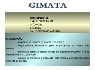 GIMATA INGREDIENTES : 1 dl  ÓLEO DE PALMA 3  TOMATES 1  CEBOLA SAL  E GINDUNGO A GOSTO PREPARAÇÃO : Assam-se os tomates no espeto (em brasas) Seguidamente, tiram-se as peles e passam-se os tomate pelo passevit. Mistura-se depois a cebolas cotada em picadinho miudinho, o óleo de palma o sal e o gindungo. Aquece-se um pouco o preparado  está pronto a acompanhar, peixe grelhado ou assado. 