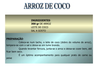 ARROZ DE COCO INGREDIENTES : 300 gr  DE ARROZ LEITE DE COCO SAL A GOSTO PREPARAÇÃO : Coloca-se num tacho, o leite de coco (dobro do volume de arroz), tempera-se com o sal e deixa-se em lume brando. Quando levantar fervura, junta-se o arroz e deixa-se cozer bem, até ficar bem seco. É um óptimo acompanhamento para qualquer prato de carne ou peixe 