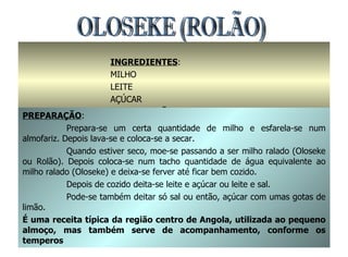 OLOSEKE (ROLÃO) INGREDIENTES : MILHO LEITE AÇÚCAR OU SAL / LIMÃO PREPARAÇÃO : Prepara-se um certa quantidade de milho e esfarela-se num almofariz. Depois lava-se e coloca-se a secar. Quando estiver seco, moe-se passando a ser milho ralado (Oloseke ou Rolão). Depois coloca-se num tacho quantidade de água equivalente ao milho ralado (Oloseke) e deixa-se ferver até ficar bem cozido. Depois de cozido deita-se leite e açúcar ou leite e sal. Pode-se também deitar só sal ou então, açúcar com umas gotas de limão. É uma receita típica da região centro de Angola, utilizada ao pequeno almoço, mas também serve de acompanhamento, conforme os temperos 
