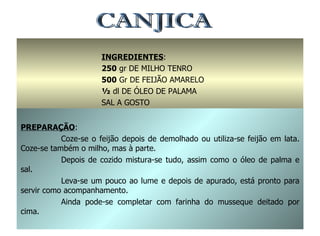 CANJICA INGREDIENTES : 250  gr DE MILHO TENRO 500  Gr DE FEIJÃO AMARELO ½  dl DE ÓLEO DE PALAMA SAL A GOSTO PREPARAÇÃO : Coze-se o feijão depois de demolhado ou utiliza-se feijão em lata. Coze-se também o milho, mas à parte. Depois de cozido mistura-se tudo, assim como o óleo de palma e sal. Leva-se um pouco ao lume e depois de apurado, está pronto para servir como acompanhamento. Ainda pode-se completar com farinha do musseque deitado por cima. 