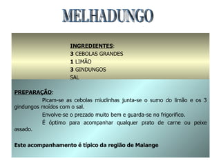 MELHADUNGO INGREDIENTES : 3  CEBOLAS GRANDES 1  LIMÃO 3  GINDUNGOS SAL PREPARAÇÃO : Picam-se as cebolas miudinhas junta-se o sumo do limão e os 3 gindungos moídos com o sal. Envolve-se o prezado muito bem e guarda-se no frigorifico. É óptimo para acompanhar qualquer prato de carne ou peixe assado. Este acompanhamento é típico da região de Malange 