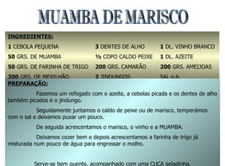 MUAMBA DE MARISCO  INGREDIENTES: 1  CEBOLA PEQUENA 50  GRS. DE MUAMBA 50  GRS. DE FARINHA DE TRIGO 200  GRS. DE MEXILHÃO 3  DENTES DE ALHO ½  COPO CALDO PEIXE 200  GRS. CAMARÃO 2  JINDUNGOS 1  DL. VINHO BRANCO 1  DL. AZEITE 200  GRS. AMEIJOAS SAL q.b. PREPARAÇÃO: Fazemos um refogado com o azeite, a cebolas picada e os dentes de alho também picados e o jindungo. Seguidamente juntamos o caldo de peixe ou de marisco, temperámos com o sal e deixamos puxar um pouco. De seguida acrescentamos o marisco, o vinho e a MUAMBA. Deixamos cozer bem e depois acrescentamos a farinha de trigo já misturada num pouco de água para engrossar o molho. Serve-se bem quente, acompanhado com uma CUCA geladinha. 