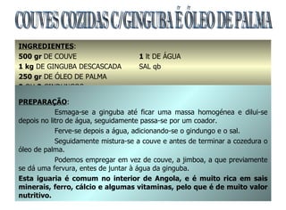 COUVES COZIDAS C/GINGUBA É ÓLEO DE PALMA INGREDIENTES : 500 gr  DE COUVE  1  lt DE ÁGUA 1 kg  DE GINGUBA DESCASCADA  SAL qb 250 gr  DE ÓLEO DE PALMA 2  OU  3  GINDUNGOS PREPARAÇÃO : Esmaga-se a ginguba até ficar uma massa homogénea e dilui-se depois no litro de água, seguidamente passa-se por um coador. Ferve-se depois a água, adicionando-se o gindungo e o sal. Seguidamente mistura-se a couve e antes de terminar a cozedura o óleo de palma. Podemos empregar em vez de couve, a jimboa, a que previamente se dá uma fervura, entes de juntar à água da ginguba. Esta iguaria é comum no interior de Angola, e é muito rica em sais minerais, ferro, cálcio e algumas vitaminas, pelo que é de muito valor nutritivo. 