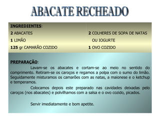 ABACATE RECHEADO INGREDIENTES : 2  ABACATES 1  LIMÃO 125  gr CAMARÃO COZIDO 4  COLHERES DE SOPA DE MAYONESE 1  COLHER DE SOBREMESA DE KETCHUP 2  COLHERES DE SOPA DE NATAS OU IOGURTE 1  OVO COZIDO SAL PICADA SAL E GINDUNGO qb PREPARAÇÃO : Lavam-se os abacates e cortam-se ao meio no sentido do comprimento. Retiram-se os caroços e regamos a polpa com o sumo do limão. Seguidamente misturamos os camarões com as natas, a maionese e o ketchup e temperamos. Colocamos depois este preparado nas cavidades deixadas pelo caroços (nos abacates) e polvilhamos com a salsa e o ovo cozido, picados. Servir imediatamente e bom apetite. 