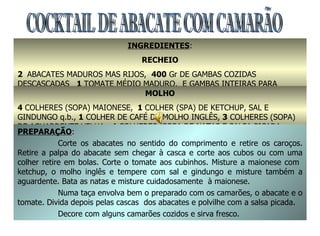 COCKTAIL DE ABACATE COM CAMARÃO INGREDIENTES : RECHEIO 2  ABACATES MADUROS MAS RIJOS,  400  Gr DE GAMBAS COZIDAS DESCASCADAS  1  TOMATE MÉDIO MADURO,  E GAMBAS INTEIRAS PARA DECORAÇÃO MOLHO 4  COLHERES (SOPA) MAIONESE,   1  COLHER (SPA) DE KETCHUP, SAL E GINDUNGO q.b.,  1  COLHER DE CAFÉ DE MOLHO INGLÊS,  3  COLHERES (SOPA) DE AGUARDENTE VELHA,  4  COLHERES (SOPA DE NATAS E SALSA PICADA PREPARAÇÃO : Corte os abacates no sentido do comprimento e retire os caroços. Retire a palpa do abacate sem chegar à casca e corte aos cubos ou com uma colher retire em bolas. Corte o tomate aos cubinhos. Misture a maionese com  ketchup, o molho inglês e tempere com sal e gindungo e misture também a aguardente. Bata as natas e misture cuidadosamente  à maionese. Numa taça envolva bem o preparado com os camarões, o abacate e o tomate. Divida depois pelas cascas  dos abacates e polvilhe com a salsa picada. Decore com alguns camarões cozidos e sirva fresco. 