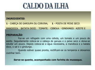 CALDO DA ILHA INGREDIENTES : 1  - CABEÇA DE GAROUPA OU CORVINA,  1  - POSTA DE PEIXE SECO MANDIOCA,  BATATA DOCE,  TOMATE,  CEBOLA,  GINDUNGO,  AZEITE E SAL PREPARAÇÃO : Faz-se um refogado com uma cebola, um tomate e um pouco de azeite. Seguidamente coloca-se a cabeça de garupa e o peixe seco e deixa-se estufar um pouco. Depois coloca-se a água necessária, a mandioca e a batata doce, o sal e o gindungo. Quando estiver quase pronta, rectificam-se os temperos e deixamos cozinhar bem. Serve-se quente, acompanhada com farinha do musseque. 
