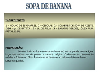 SOPA DE BANANA INGREDIENTES : 1  – MOLHO DE ESPINAFRES,  2  – CEBOLAS,  2  - COLHERES DE SOPA DE AZEITE,  350  - gr. DE BATATA  2  - Lt. DE ÁGUA,  3  – BANANAS VERDES,  ÓLEO PARA FRITAR E SAL  PREPARAÇÃO : Leva-se tudo ao lume (menos as bananas) numa panela com a água. Logo que estiver cozido passar a varinha mágica. Cortam-se as bananas às rodelas e frita-se no óleo. Juntam-se as bananas ao caldo e deixa-se ferver. Serve-se quente. 