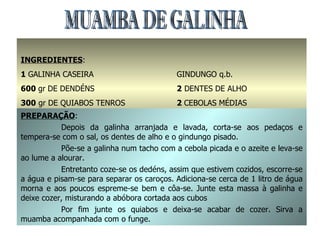 MUAMBA DE GALINHA INGREDIENTES : 1  GALINHA CASEIRA 600  gr   DE DENDÉNS 300  gr DE QUIABOS TENROS 1  dl. DE AZEITE SAL q.b. GINDUNGO q.b. 2  DENTES DE ALHO 2  CEBOLAS MÉDIAS 350  gr ABÓBORA PREPARAÇÃO : Depois da galinha arranjada e lavada, corta-se aos pedaços e tempera-se com o sal, os dentes de alho e o gindungo pisado. Põe-se a galinha num tacho com a cebola picada e o azeite e leva-se ao lume a alourar. Entretanto coze-se os dedéns, assim que estivem cozidos, escorre-se a água e pisam-se para separar os caroços. Adiciona-se cerca de 1 litro de água morna e aos poucos espreme-se bem e côa-se. Junte esta massa à galinha e deixe cozer, misturando a abóbora cortada aos cubos Por fim junte os quiabos e deixa-se acabar de cozer. Sirva a muamba acompanhada com o funge. 