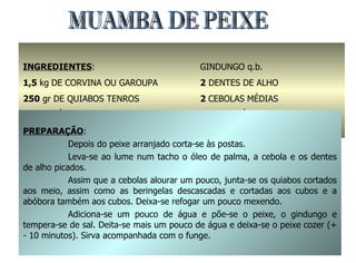 MUAMBA DE PEIXE INGREDIENTES : 1,5  kg   DE CORVINA OU GAROUPA 250  gr DE QUIABOS TENROS 2  dl. DE ÓLEO DE PALMA SAL q.b. GINDUNGO q.b. 2  DENTES DE ALHO 2  CEBOLAS MÉDIAS 300  gr ABÓBORA 2  BERINGELAS PREPARAÇÃO : Depois do peixe arranjado corta-se às postas. Leva-se ao lume num tacho o óleo de palma, a cebola e os dentes de alho picados. Assim que a cebolas alourar um pouco, junta-se os quiabos cortados aos meio, assim como as beringelas descascadas e cortadas aos cubos e a abóbora também aos cubos. Deixa-se refogar um pouco mexendo. Adiciona-se um pouco de água e põe-se o peixe, o gindungo e tempera-se de sal. Deita-se mais um pouco de água e deixa-se o peixe cozer (+ - 10 minutos). Sirva acompanhada com o funge. 
