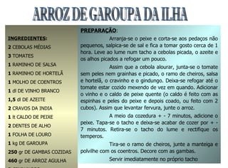 ARROZ DE GAROUPA DA ILHA INGREDIENTES : 2  CEBOLAS MÉDIAS 3  TOMATES 1  RAMINHO DE SALSA 1  RAMINHO DE HORTELÃ 1  MOLHO DE COENTROS 1  dl DE VINHO BRANCO 1,5  dl DE AZEITE 2  CRAVOS DA INDIA 1  lt CALDO DE PEIXE 2  DENTES DE ALHO 1  FOLHA DE LOURO 1  kg DE GAROUPA 250  gr DE GAMBAS COZIDAS 460  gr DE ARROZ AGULHA 3  GINDUNGOS 1  COLHER (SOPA) MANTEIGA SAL q.b. PREPARAÇÃO : Arranja-se o peixe e corta-se aos pedaços não pequenos, salpica-se de sal e fica a tomar gosto cerca de 1 hora. Leve ao lume num tacho a cebolas picada, o azeite e os alhos picados a refogar um pouco. Assim que a cebola alourar, junta-se o tomate sem peles nem grainhas e picado, o ramo de cheiros, salsa e hortelã, o cravinho e o gindungo. Deixa-se refogar até o tomate estar cozido mexendo de vez em quando. Adicionar o vinho e o caldo de peixe quente (o caldo é feito com as espinhas e peles do peixe e depois coado, ou feito com 2 cubos). Assim que levantar fervura, junte o arroz. A meio da cozedura + - 7 minutos, adicione o peixe. Tapa-se o tacho e deixa-se acabar de cozer por + - 7 minutos. Retira-se o tacho do lume e rectifique os temperos. Tira-se o ramo de cheiros, junte a manteiga e polvilhe com os coentros. Decore com as gambas. Servir imediatamente no próprio tacho 