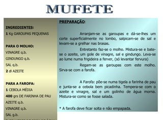 MUFETE INGREDIENTES : 1  Kg GAROUPAS PEQUENAS PARA O MOLHO: VINAGRE q.b. GINDUNGO q.b. SAL q.b. 2  dl AZEITE PARA A FAROFA: 1  CEBOLA MÉDIA 400  grs DE FARINHA DE PAU AZEITE q.b. VINAGRE q.b. SAL g.b. 3  COLHERES DE SOPA DE ÁGUA MORMA PREPARAÇÃO : Arranjam-se as garoupas e dá-se-lhes um corte superficialmente no lombo, salpicam-se de sal e levam-se a grelhar nas brasas. Entretanto faz-se o molho. Mistura-se e bate-se o azeite, um gole de vinagre, sal e gindungo. Leva-se ao lume numa frigideira a ferver, (só levantar fervura) Regam-se as garoupas com este molho. Sirva-se com a farofa. A Farofa: põe-se numa tigela a farinha de pau e junta-se a cebola bem picadinha. Tempera-se com o azeite e vinagre, sal e um golinho de água morna. Mistura-se como se fosse salada. * A farofa deve ficar solta e não empapada. 