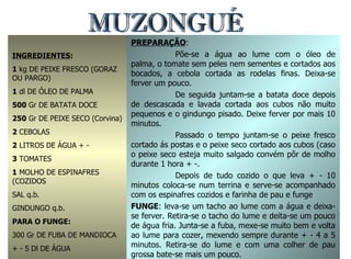 MUZONGUÉ INGREDIENTES : 1  kg DE PEIXE FRESCO (GORAZ OU PARGO) 1  dl DE ÓLEO DE PALMA 500  Gr DE BATATA DOCE 250  Gr DE PEIXE SECO (Corvina) 2  CEBOLAS 2  LITROS DE ÁGUA + - 3  TOMATES 1  MOLHO DE ESPINAFRES (COZIDOS SAL q.b. GINDUNGO q.b. PARA O FUNGE: 300 Gr DE FUBA DE MANDIOCA + - 5 Dl DE ÁGUA PREPARAÇÃO : Põe-se a água ao lume com o óleo de palma, o tomate sem peles nem sementes e cortados aos bocados, a cebola cortada as rodelas finas. Deixa-se ferver um pouco. De seguida juntam-se a batata doce depois de descascada e lavada cortada aos cubos não muito pequenos e o gindungo pisado. Deixe ferver por mais 10 minutos. Passado o tempo juntam-se o peixe fresco cortado ás postas e o peixe seco cortado aos cubos (caso o peixe seco esteja muito salgado convém pôr de molho durante 1 hora + -. Depois de tudo cozido o que leva + - 10 minutos coloca-se num terrina e serve-se acompanhado com os espinafres cozidos e farinha de pau e funge FUNGE : leva-se um tacho ao lume com a água e deixa-se ferver. Retira-se o tacho do lume e deita-se um pouco de água fria. Junta-se a fuba, mexe-se muito bem e volta ao lume para cozer, mexendo sempre durante + - 4 a 5 minutos. Retira-se do lume e com uma colher de pau grossa bate-se mais um pouco. 