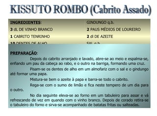 KISSUTO ROMBO (Cabrito Assado) INGREDIENTES : 3  dL   DE VINHO BRANCO 1  CABRITO TENRINHO 10  DENTES DE ALHO SUMOS DE 2 LIMÕES GINDUNGO q.b. 2  PAUS MÉDIOS DE LOUREIRO 2  dl   DE AZEITE SAL q.b. 1  COLHER DE CHÁ DE PIMENTA PREPARAÇÃO : Depois do cabrito arranjado e lavado, abre-se ao meio e espalma-se, enfiando um pau da cabeça ao rabo, e o outro na barriga, formando uma cruz. Pisam-se os dentes de alho em um almofariz com o sal e o gindungo até formar uma papa. Mistura-se bem o azeite à papa e barra-se todo o cabrito. Rega-se com o sumo de limão e fica neste tempero de um dia para o outro. No dia seguinte eleva-se ao forno em um tabuleiro para assar e vá refrescando de vez em quando com o vinho branco. Depois de corado retira-se o tabuleiro do forno e sirva-se acompanhado de batatas fritas ou salteadas.  