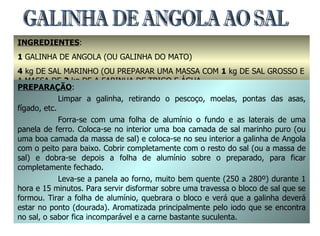 INGREDIENTES :  1  GALINHA DE ANGOLA (OU GALINHA DO MATO) 4  kg DE SAL MARINHO (OU PREPARAR UMA MASSA COM  1  kg DE SAL GROSSO E A MASSA DE  2  kg DE A FARINHA DE TRIGO E ÁGUA GALINHA DE ANGOLA AO SAL PREPARAÇÃO : Limpar a galinha, retirando o pescoço, moelas, pontas das asas, fígado, etc. Forra-se com uma folha de alumínio o fundo e as laterais de uma panela de ferro. Coloca-se no interior uma boa camada de sal marinho puro (ou uma boa camada da massa de sal) e coloca-se no seu interior a galinha de Angola com o peito para baixo. Cobrir completamente com o resto do sal (ou a massa de sal) e dobra-se depois a folha de alumínio sobre o preparado, para ficar completamente fechado. Leva-se a panela ao forno, muito bem quente (250 a 280º) durante 1 hora e 15 minutos. Para servir disformar sobre uma travessa o bloco de sal que se formou. Tirar a folha de alumínio, quebrara o bloco e verá que a galinha deverá estar no ponto (dourada). Aromatizada principalmente pelo iodo que se encontra no sal, o sabor fica incomparável e a carne bastante suculenta.  