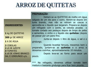 ARROZ DE QUITETAS INGREDIENTES : 1  kg DE QUITETAS 300  gr DE ARROZ 1  lt DE ÁGUA 2  CEBOLAS 2  dl DE AZEITE 3  TOMATES 1  dl DE VINHO BRANCO SAL E GINDUNGO q.b. PREPARAÇÃO : Deitam-se as QUITETAS de molho em água salgada de um dia para o outro. Abrem-se depois em lume brando, mas não se retiram as cascas e aproveita-se o líquido que largaram. Prepara-se depois um refogado com o azeite, as cebolas picadas  o tomate cortado aos pedaços depois de limpo de peles e sementes, o vinho e o líquido das  quitetas  (depois de passar por um pano fino. Junta-se depois 1 litro de água, o sal e o gindungo. Quando levantar fervura, mexemos bem o preparado, juntam-se as  quitetas  e o arroz e deixamos cozinhar, aproximadamente 10 minutos. Depois leva-se ao forno para secar um pouco. *** No refogado, devemos utilizar tomate bem maduro e bastante gindungo para ficar bem picante. 