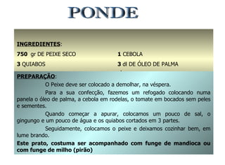 PONDE INGREDIENTES : 750  gr   DE PEIXE SECO 3  QUIABOS 3  TOMATES 1  CEBOLA 3  dl DE ÓLEO DE PALMA ÁGUA, SAL E GINDUNGO q.b. PREPARAÇÃO : O Peixe deve ser colocado a demolhar, na véspera. Para a sua confecção, fazemos um refogado colocando numa panela o óleo de palma, a cebola em rodelas, o tomate em bocados sem peles e sementes. Quando começar a apurar, colocamos um pouco de sal, o gingungo e um pouco de água e os quiabos cortados em 3 partes. Seguidamente, colocamos o peixe e deixamos cozinhar bem, em lume brando. Este prato, costuma ser acompanhado com funge de mandioca ou com funge de milho (pirão) 