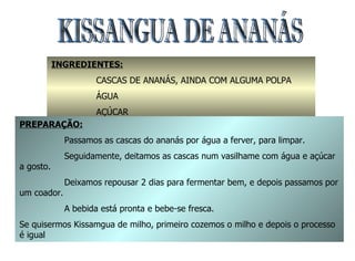KISSANGUA DE ANANÁS  INGREDIENTES: CASCAS DE ANANÁS, AINDA COM ALGUMA POLPA ÁGUA AÇÚCAR PREPARAÇÃO: Passamos as cascas do ananás por água a ferver, para limpar. Seguidamente, deitamos as cascas num vasilhame com água e açúcar a gosto. Deixamos repousar 2 dias para fermentar bem, e depois passamos por um coador. A bebida está pronta e bebe-se fresca. Se quisermos Kissamgua de milho, primeiro cozemos o milho e depois o processo é igual 