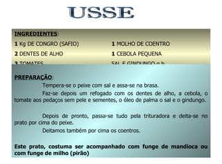 USSE INGREDIENTES : 1  Kg DE CONGRO (SAFIO) 2  DENTES DE ALHO 3  TOMATES 1/2  dl DE ÓLEO DE PALMA 1  MOLHO DE COENTRO 1  CEBOLA PEQUENA SAL E GINDUNGO q.b. PREPARAÇÃO : Tempera-se o peixe com sal e assa-se na brasa. Faz-se depois um refogado com os dentes de alho, a cebola, o tomate aos pedaços sem pele e sementes, o óleo de palma o sal e o gindungo. Depois de pronto, passa-se tudo pela trituradora e deita-se no prato por cima do peixe. Deitamos também por cima os coentros. Este prato, costuma ser acompanhado com funge de mandioca ou com funge de milho (pirão) 
