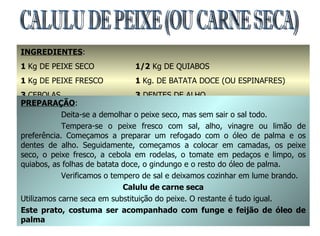 CALULU DE PEIXE (OU CARNE SECA) INGREDIENTES : 1  Kg DE PEIXE SECO 1  Kg DE PEIXE FRESCO 3  CEBOLAS 3  TOMATES GRANDES 1/2  Kg DE QUIABOS 1  Kg. DE BATATA DOCE (OU ESPINAFRES) 3  DENTES DE ALHO 2  COPOS DE ÓLEO DE PALMA E  2  GINDUNGOS PREPARAÇÃO : Deita-se a demolhar o peixe seco, mas sem sair o sal todo. Tempera-se o peixe fresco com sal, alho, vinagre ou limão de preferência. Começamos a preparar um refogado com o óleo de palma e os dentes de alho. Seguidamente, começamos a colocar em camadas, os peixe seco, o peixe fresco, a cebola em rodelas, o tomate em pedaços e limpo, os quiabos, as folhas de batata doce, o gindungo e o resto do óleo de palma. Verificamos o tempero de sal e deixamos cozinhar em lume brando. Calulu de carne seca Utilizamos carne seca em substituição do peixe. O restante é tudo igual. Este prato, costuma ser acompanhado com funge e feijão de óleo de palma 