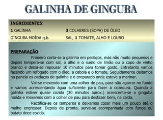 GALINHA DE GINGUBA INGREDIENTES : 1  GALINHA GINGUBA MOÍDA q.b. 1  CEBOLA 3  COLHERES (SOPA) DE ÓLEO SAL,  1  TOMATE, ALHO E LOURO 1  LIMÃO OU  1  COPO DE VINHO BRANCO PREPARAÇÃO : Primeiro corta-se a galinha em pedaços, mas não muito pequenos e depois tempera-se com sal, o alho e o sumo de limão ou o copo de vinho branco e deixa-se repousar 10 minutos para tomar gosto. Entretanto vamos fazendo um refogado com o óleo, a cebola e o tomate. Seguidamente deitamos na panela os pedaços de galinha e o preparado onde esteve a marinar. Vai-se mexendo com uma colher de pau, para não agarrar no fundo e vamos acrescentando água suficiente para fazer a cozedura. Quando a galinha estiver quase cozida (30 minutos aprox.) acrescenta-se a ginguba moída e mexemos com a colher de pau para desfazer bem, na calda. Rectifica-se os temperos e deixamos cozer mais um pouco até o molho engrossar. Depois de pronta, serve-se acompanhada com funge ou batata doce cozida. 