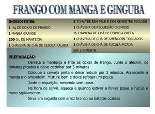FRANGO COM MANGA E GINGUBA INGREDIENTES : 1  Kg   DE COXAS DE FRANGO 1  MANGA GRANDE 200  Gr. DE MANTEIGA 1  CHAVENA DE CHÁ DE CEBOLA RALADA 1  COLHER DE ALECRIM PICADO PREPARAÇÃO : Derreta a manteiga e frite as coxas de frango. Junte o alecrim, os tomates picados e deixe cozinhar por 5 minutos. Coloque a cerveja preta e deixe reduzir por 2 minutos. Acrescente a manga e o amendoim. Misture bem e deixe refogar um pouco. Junte o requeijão, mexendo sem parar. Na hora de servir, aqueça e quando estiver a ferver jogue a rúcula e mexa rapidamente. Sirva em seguida com arroz branco ou batatas cozidas 3  TOMATES SEM PELE E SEM SEMENTES PICADOS 1  CHÁVENA DE REQUEIJÃO CREMOSO ½  CHÁVENA DE CHÁ DE CERVEJA PRETA 1  CHÁVENA DE CHÁ DE AMENDOIN TORRADOS 1  CHÁVENA DE CHÁ DE RÚCULA PICADA SAL E PIMENTA 