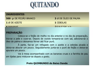 QUITANDO INGREDIENTES : 500  gr   DE FEIJÃO BRANCO 1  dl DE AZEITE 6  BANANAS FARINHA DE PAU (OU MANDIOCA TORRADA 3  dl DE ÓLEO DE PALMA 1  CEBOLAS ÁGUA E SAL q.b. PREPARAÇÃO : Coloca-se o feijão de molho no dia anterior e no dia da preparação, tira-se a pele e coze-se. Depois de cozido tempera-se com sal, adiciona-se o óleo de palma e deixamos ferver até ficar puré. À parte, faz-se um refogado com o azeite e a cebolas picada e deixa-se alourar um pouco. Seguidamente junta-se o puré de feijão e deixa-se apurara um pouco. Vai à mesa acompanhado com as bananas cruas e a farinha de pau em tijelas para misturar-se depois a gosto. Prato QUIMBUNDO do Baixo Dande 